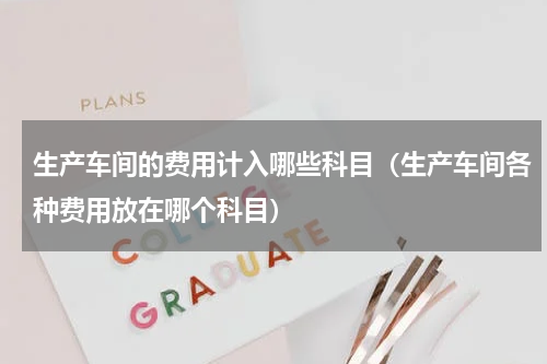 生产车间的费用计入哪些科目（生产车间各种费用放在哪个科目）