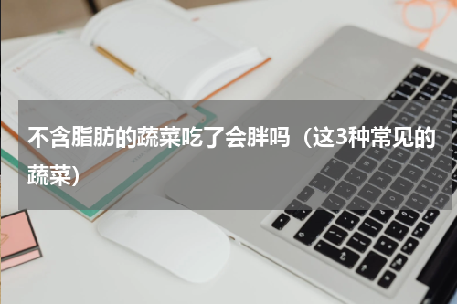 不含脂肪的蔬菜吃了会胖吗（这3种常见的蔬菜）