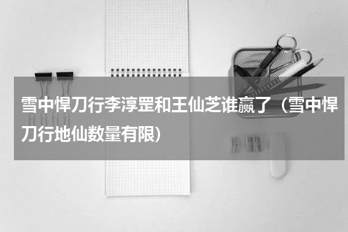 雪中悍刀行李淳罡和王仙芝谁赢了（雪中悍刀行地仙数量有限）