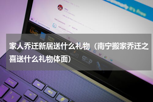 家人乔迁新居送什么礼物（南宁搬家乔迁之喜送什么礼物体面）