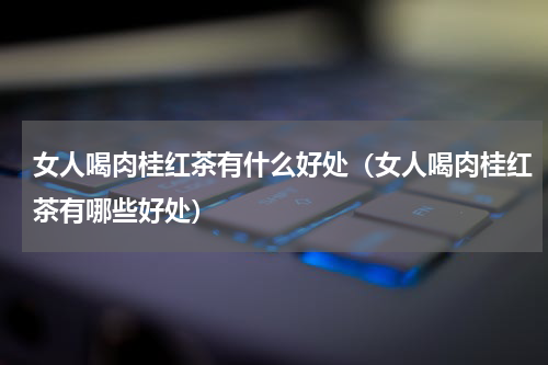 女人喝肉桂红茶有什么好处（女人喝肉桂红茶有哪些好处）