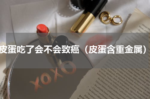 皮蛋吃了会不会致癌（皮蛋含重金属）