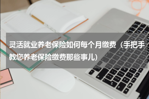 灵活就业养老保险如何每个月缴费（手把手教您养老保险缴费那些事儿）