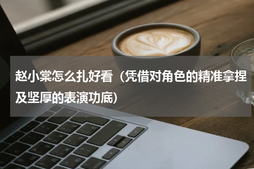 赵小棠怎么扎好看（凭借对角色的精准拿捏及坚厚的表演功底）
