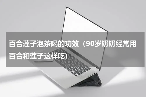 百合莲子泡茶喝的功效（90岁奶奶经常用百合和莲子这样吃）