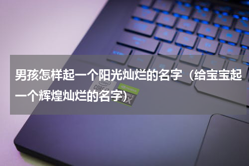男孩怎样起一个阳光灿烂的名字（给宝宝起一个辉煌灿烂的名字）