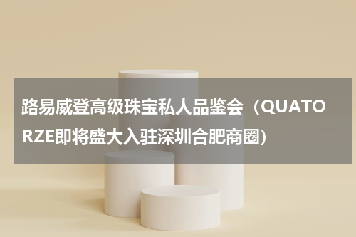 路易威登高级珠宝私人品鉴会（QUATORZE即将盛大入驻深圳合肥商圈）