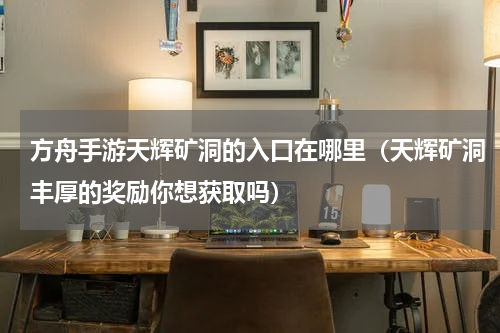 方舟手游天辉矿洞的入口在哪里（天辉矿洞丰厚的奖励你想获取吗）