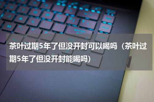 茶叶过期5年了但没开封可以喝吗（茶叶过期5年了但没开封能喝吗）