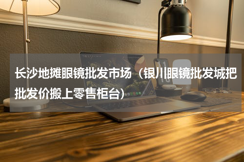 长沙地摊眼镜批发市场（银川眼镜批发城把批发价搬上零售柜台）