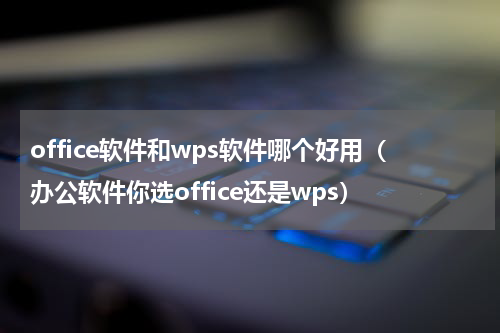 office软件和wps软件哪个好用（办公软件你选office还是wps）