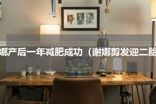 谢娜产后一年减肥成功（谢娜剪发迎二胎）