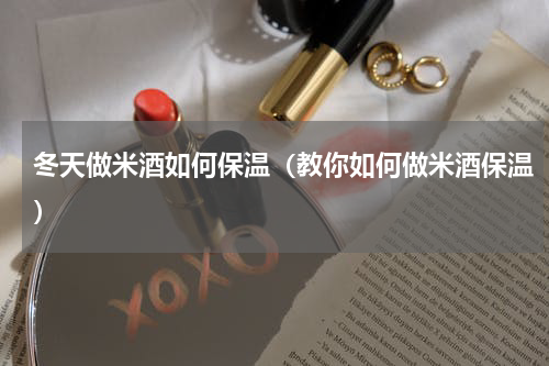 冬天做米酒如何保温（教你如何做米酒保温）