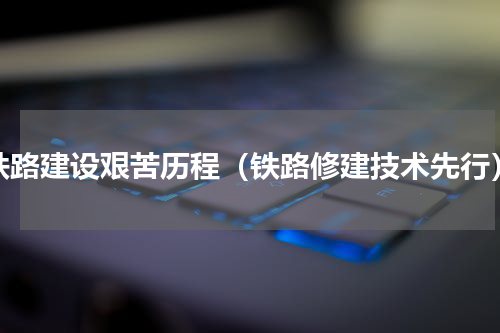 铁路建设艰苦历程（铁路修建技术先行）