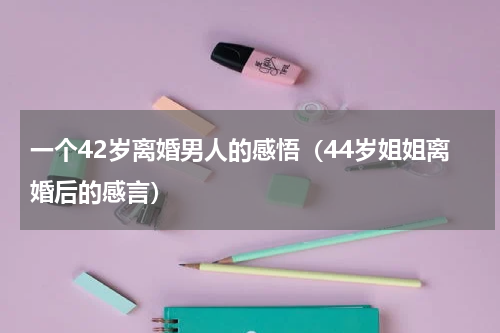 一个42岁离婚男人的感悟（44岁姐姐离婚后的感言）