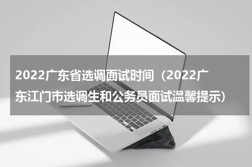 2022广东省选调面试时间（2022广东江门市选调生和公务员面试温馨提示）