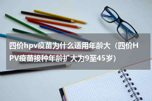 四价hpv疫苗为什么适用年龄大（四价HPV疫苗接种年龄扩大为9至45岁）