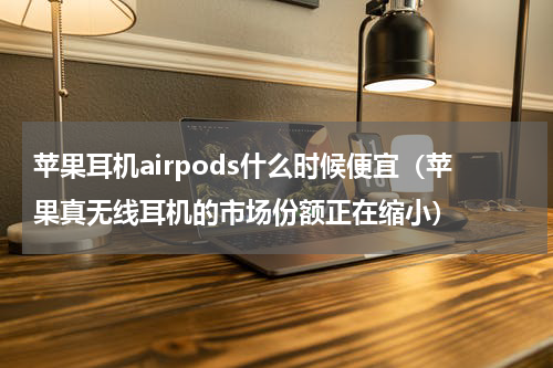苹果耳机airpods什么时候便宜（苹果真无线耳机的市场份额正在缩小）