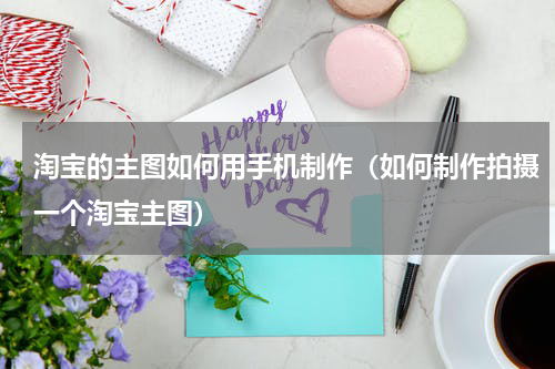 淘宝的主图如何用手机制作（如何制作拍摄一个淘宝主图）