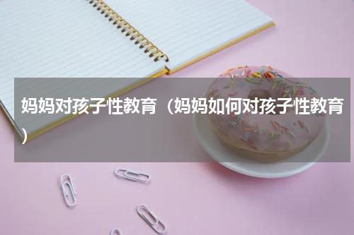 妈妈对孩子性教育（妈妈如何对孩子性教育）