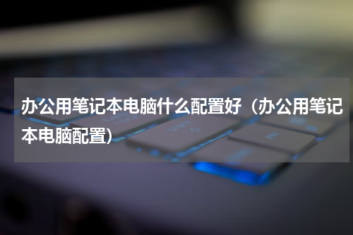办公用笔记本电脑什么配置好（办公用笔记本电脑配置）