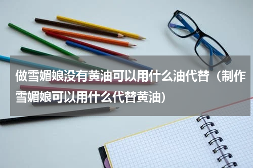 做雪媚娘没有黄油可以用什么油代替（制作雪媚娘可以用什么代替黄油）