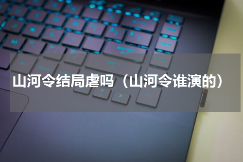山河令结局虐吗（山河令谁演的）