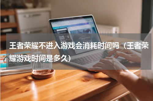 王者荣耀不进入游戏会消耗时间吗（王者荣耀游戏时间是多久）