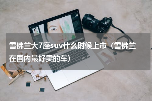 雪佛兰大7座suv什么时候上市（雪佛兰在国内最好卖的车）