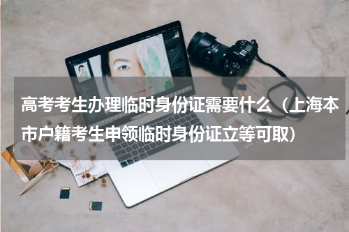 高考考生办理临时身份证需要什么（上海本市户籍考生申领临时身份证立等可取）