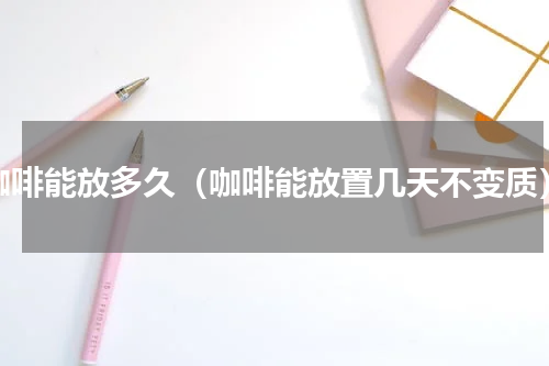 咖啡能放多久（咖啡能放置几天不变质）