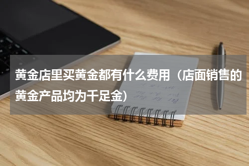 黄金店里买黄金都有什么费用（店面销售的黄金产品均为千足金）