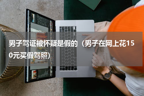 男子驾证被怀疑是假的（男子在网上花150元买假驾照）