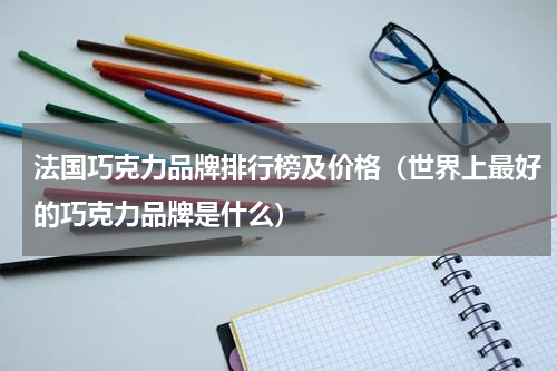 法国巧克力品牌排行榜及价格（世界上最好的巧克力品牌是什么）