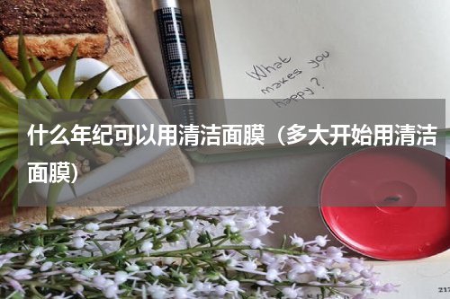 什么年纪可以用清洁面膜（多大开始用清洁面膜）