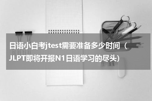 日语小白考jtest需要准备多少时间（JLPT即将开报N1日语学习的尽头）