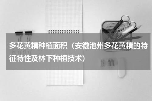多花黄精种植面积（安徽池州多花黄精的特征特性及林下种植技术）