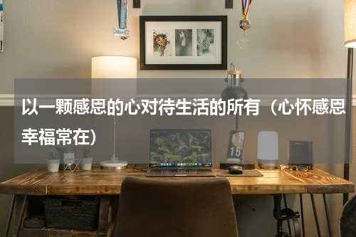 以一颗感恩的心对待生活的所有（心怀感恩幸福常在）