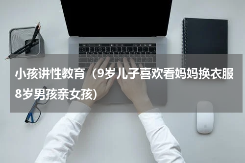 小孩讲性教育（9岁儿子喜欢看妈妈换衣服8岁男孩亲女孩）