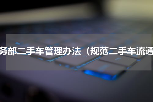 商务部二手车管理办法（规范二手车流通）