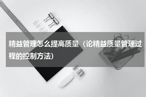 精益管理怎么提高质量（论精益质量管理过程的控制方法）