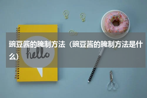豌豆酱的腌制方法（豌豆酱的腌制方法是什么）