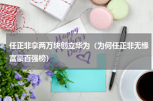任正非拿两万块创立华为（为何任正非无缘富豪百强榜）