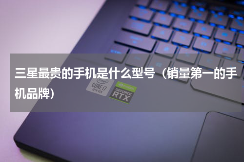 三星最贵的手机是什么型号（销量第一的手机品牌）