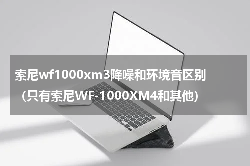 索尼wf1000xm3降噪和环境音区别（只有索尼WF-1000XM4和其他）
