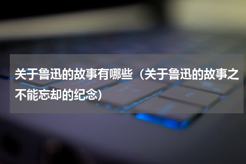 关于鲁迅的故事有哪些（关于鲁迅的故事之不能忘却的纪念）