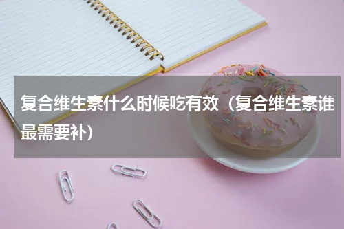 复合维生素什么时候吃有效（复合维生素谁最需要补）