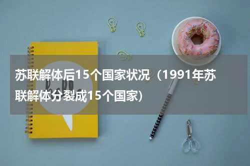 苏联解体后15个国家状况（1991年苏联解体分裂成15个国家）
