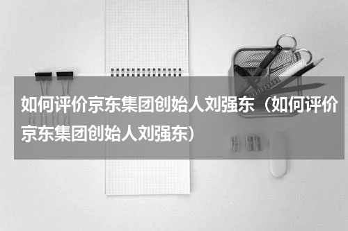 如何评价京东集团创始人刘强东（如何评价京东集团创始人刘强东）