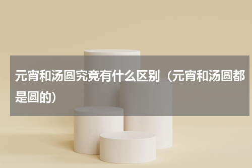 元宵和汤圆究竟有什么区别（元宵和汤圆都是圆的）